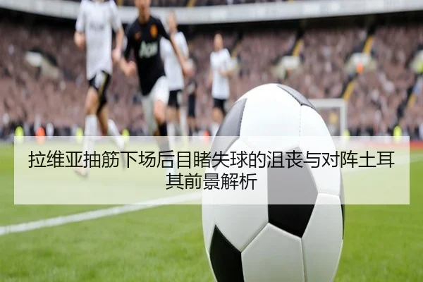 拉维亚抽筋下场后目睹失球的沮丧与对阵土耳其前景解析 | fifa.com